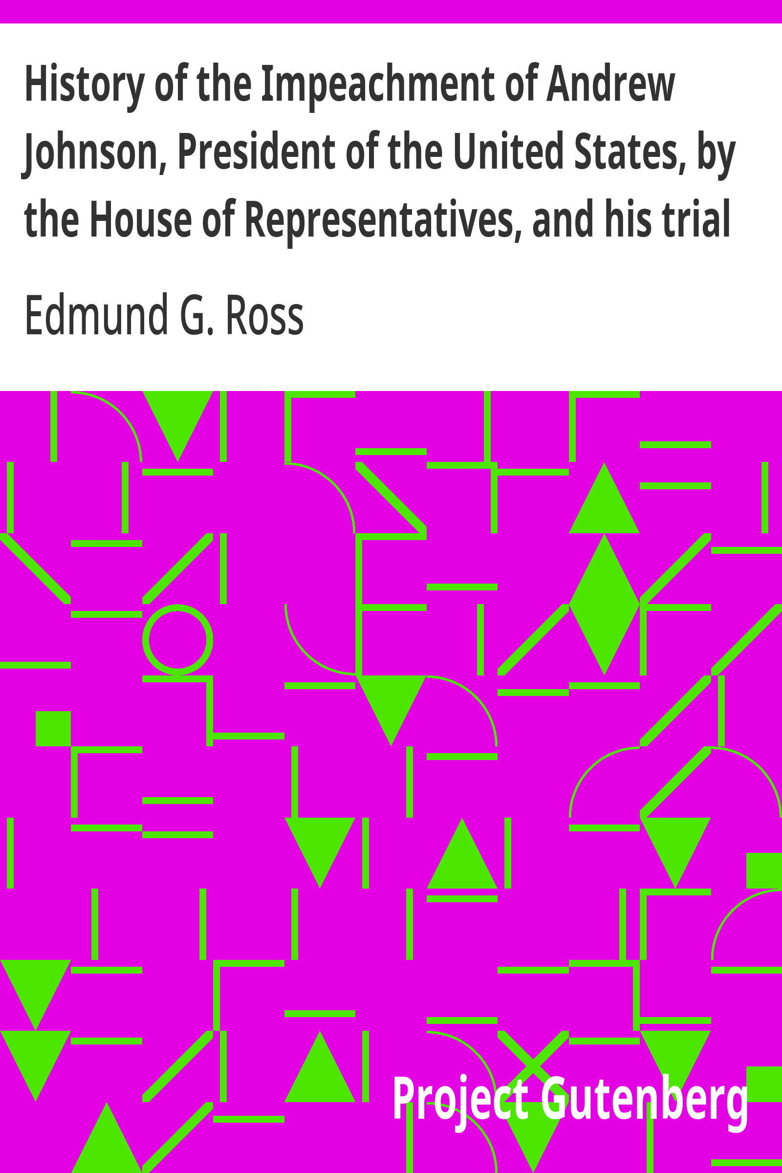 History of the Impeachment of Andrew Johnson, President of the United States, by the House of Representatives, and his trial by the Senate for high crimes and misdemeanors in office, 1868